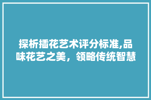 探析插花艺术评分标准,品味花艺之美，领略传统智慧