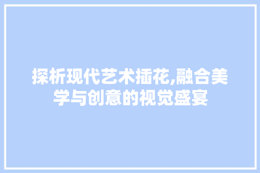 探析现代艺术插花,融合美学与创意的视觉盛宴