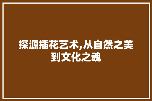 探源插花艺术,从自然之美到文化之魂