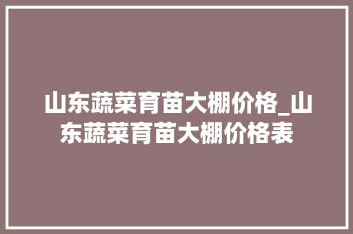 山东蔬菜育苗大棚价格_山东蔬菜育苗大棚价格表