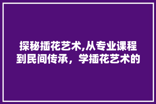 探秘插花艺术,从专业课程到民间传承，学插花艺术的五大途径