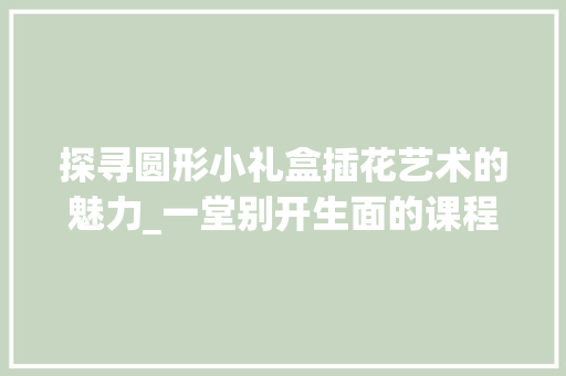 探寻圆形小礼盒插花艺术的魅力_一堂别开生面的课程