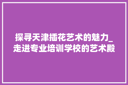 探寻天津插花艺术的魅力_走进专业培训学校的艺术殿堂