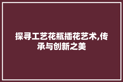 探寻工艺花瓶插花艺术,传承与创新之美