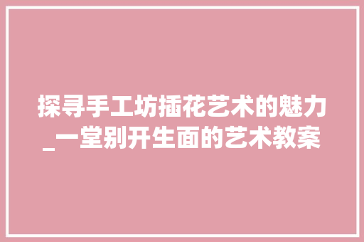探寻手工坊插花艺术的魅力_一堂别开生面的艺术教案介绍