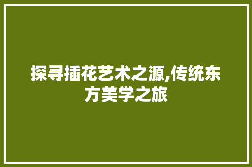 探寻插花艺术之源,传统东方美学之旅