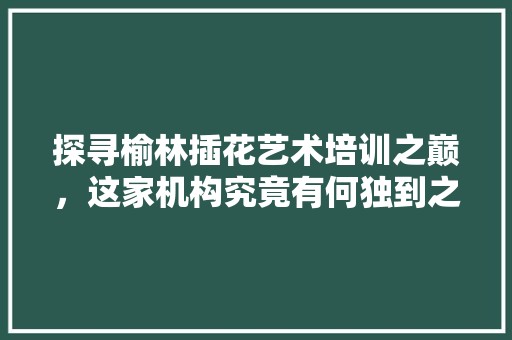 探寻榆林插花艺术培训之巅，这家机构究竟有何独到之处