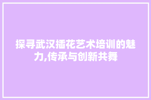 探寻武汉插花艺术培训的魅力,传承与创新共舞