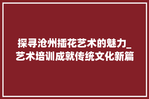 探寻沧州插花艺术的魅力_艺术培训成就传统文化新篇章
