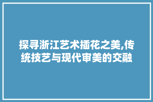 探寻浙江艺术插花之美,传统技艺与现代审美的交融