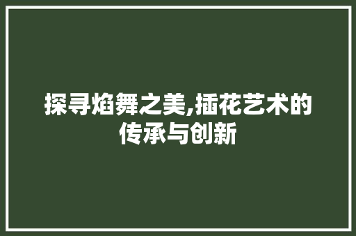 探寻焰舞之美,插花艺术的传承与创新