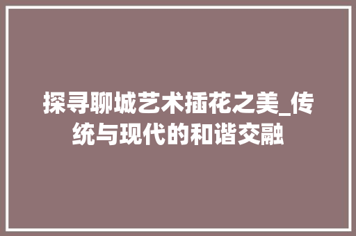 探寻聊城艺术插花之美_传统与现代的和谐交融