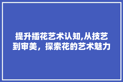 提升插花艺术认知,从技艺到审美，探索花的艺术魅力