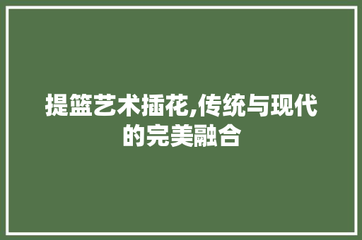 提篮艺术插花,传统与现代的完美融合