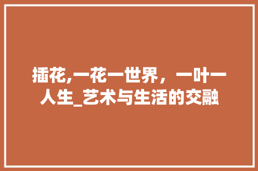 插花,一花一世界，一叶一人生_艺术与生活的交融