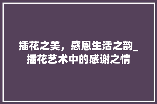 插花之美，感恩生活之韵_插花艺术中的感谢之情