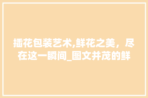 插花包装艺术,鲜花之美，尽在这一瞬间_图文并茂的鲜花包装艺术赏析