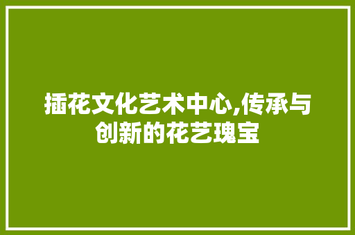 插花文化艺术中心,传承与创新的花艺瑰宝