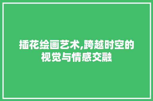 插花绘画艺术,跨越时空的视觉与情感交融