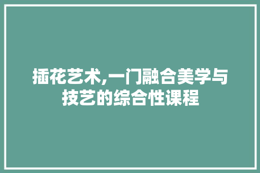 插花艺术,一门融合美学与技艺的综合性课程