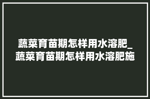 蔬菜育苗期怎样用水溶肥_蔬菜育苗期怎样用水溶肥施肥