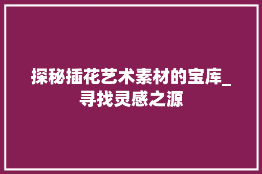 探秘插花艺术素材的宝库_寻找灵感之源