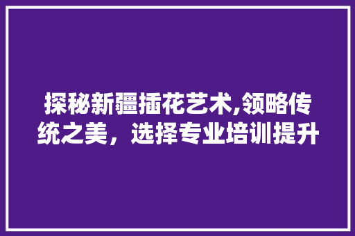 探秘新疆插花艺术,领略传统之美，选择专业培训提升技艺