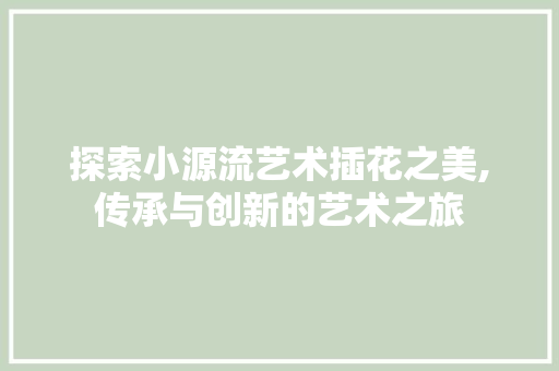 探索小源流艺术插花之美,传承与创新的艺术之旅