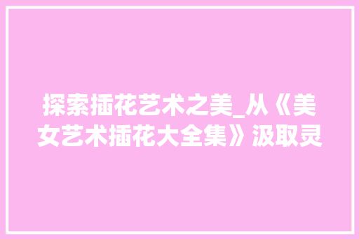 探索插花艺术之美_从《美女艺术插花大全集》汲取灵感