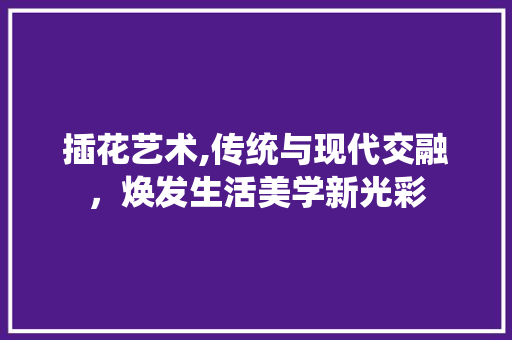 插花艺术,传统与现代交融，焕发生活美学新光彩