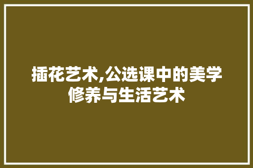 插花艺术,公选课中的美学修养与生活艺术