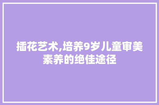 插花艺术,培养9岁儿童审美素养的绝佳途径