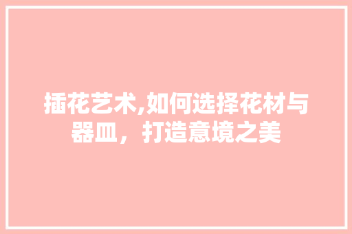 插花艺术,如何选择花材与器皿，打造意境之美