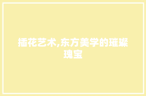 插花艺术,东方美学的璀璨瑰宝