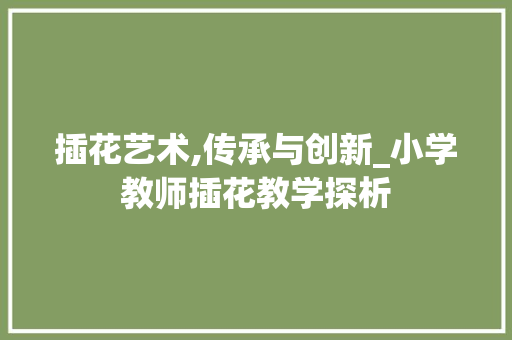 插花艺术,传承与创新_小学教师插花教学探析