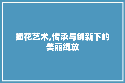插花艺术,传承与创新下的美丽绽放