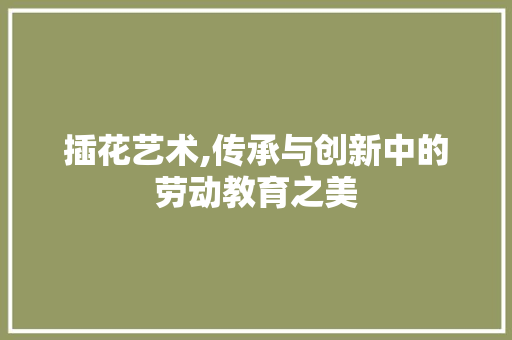 插花艺术,传承与创新中的劳动教育之美