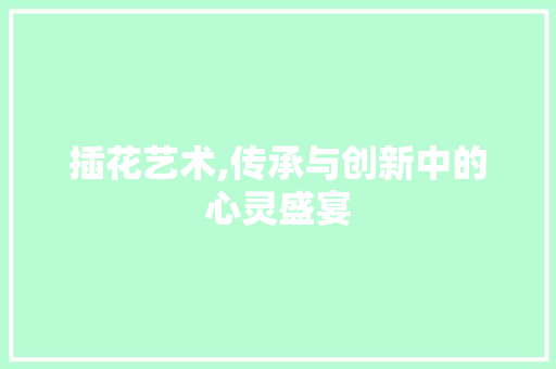 插花艺术,传承与创新中的心灵盛宴