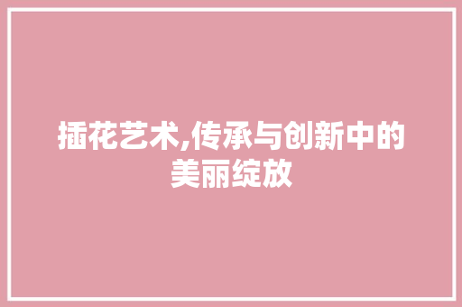 插花艺术,传承与创新中的美丽绽放 有机育苗
