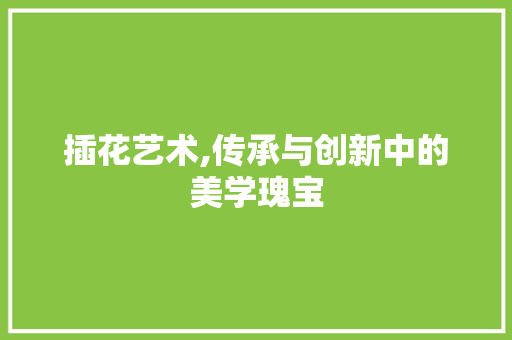 插花艺术,传承与创新中的美学瑰宝