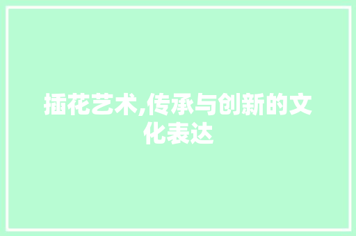 插花艺术,传承与创新的文化表达