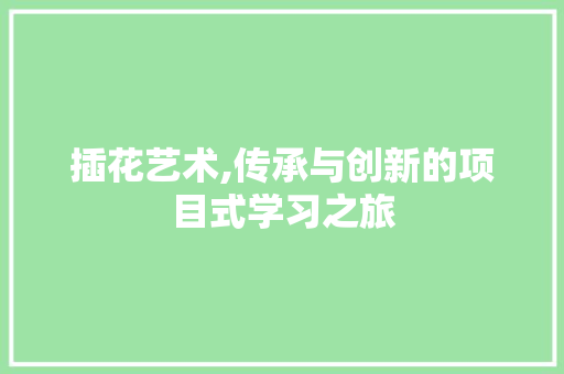 插花艺术,传承与创新的项目式学习之旅