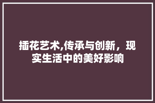 插花艺术,传承与创新，现实生活中的美好影响
