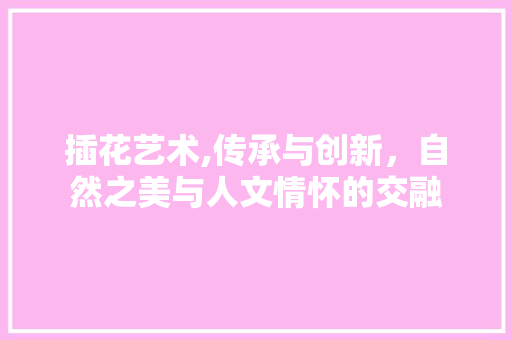 插花艺术,传承与创新，自然之美与人文情怀的交融