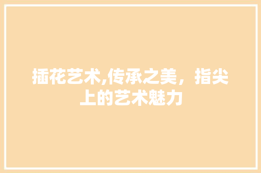 插花艺术,传承之美，指尖上的艺术魅力