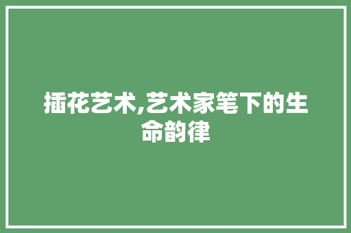 插花艺术,艺术家笔下的生命韵律