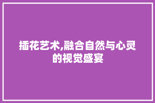 插花艺术,融合自然与心灵的视觉盛宴
