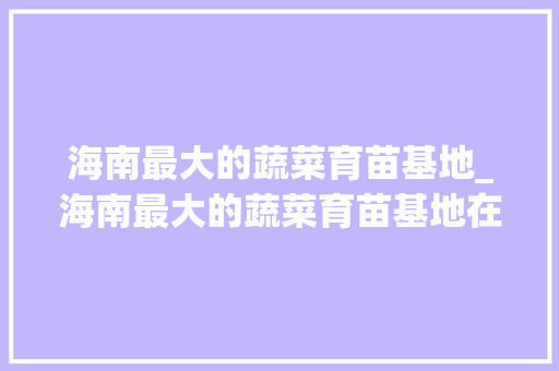 海南最大的蔬菜育苗基地_海南最大的蔬菜育苗基地在哪里