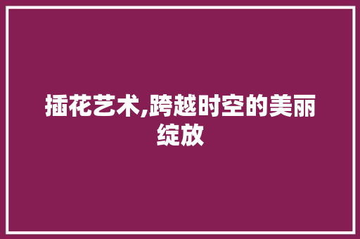 插花艺术,跨越时空的美丽绽放