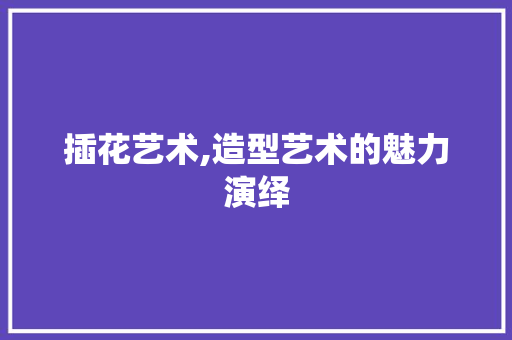 插花艺术,造型艺术的魅力演绎